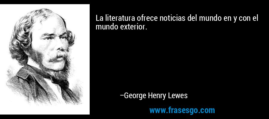La literatura ofrece noticias del mundo en y con el mundo exterior. – George Henry Lewes