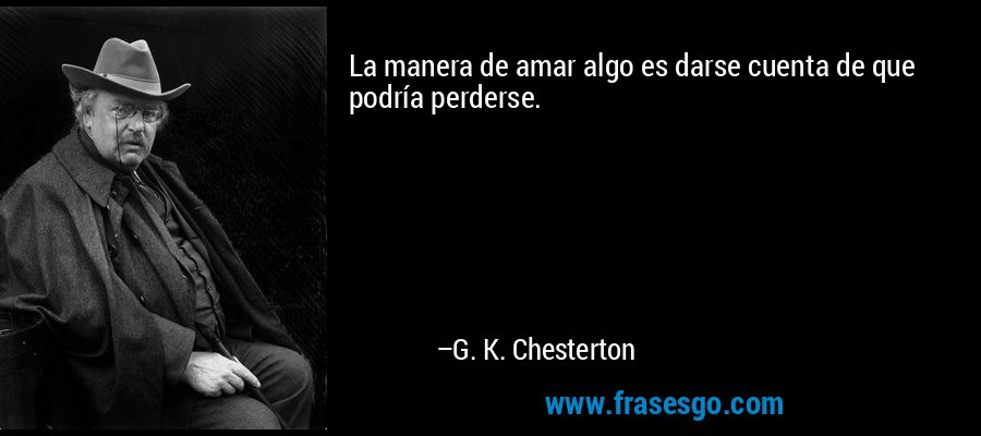 La manera de amar algo es darse cuenta de que podría perders... - G. K.  Chesterton
