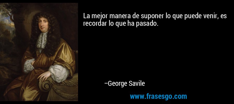 La mejor manera de suponer lo que puede venir, es recordar lo que ha pasado. – George Savile