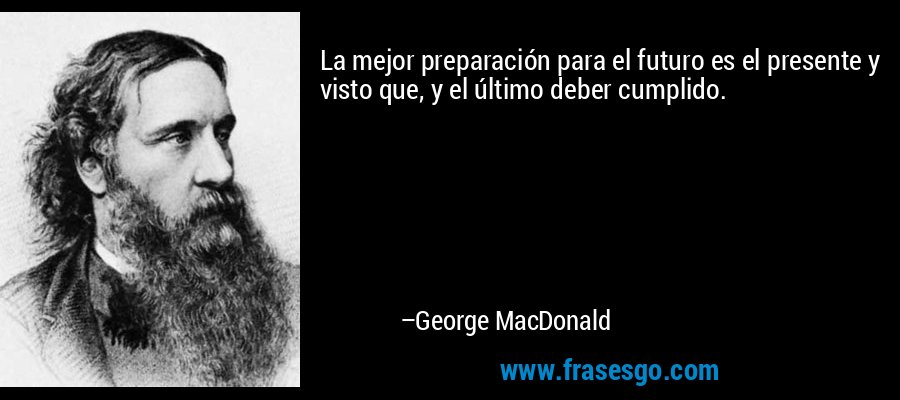 La mejor preparación para el futuro es el presente y visto que, y el último deber cumplido. – George MacDonald