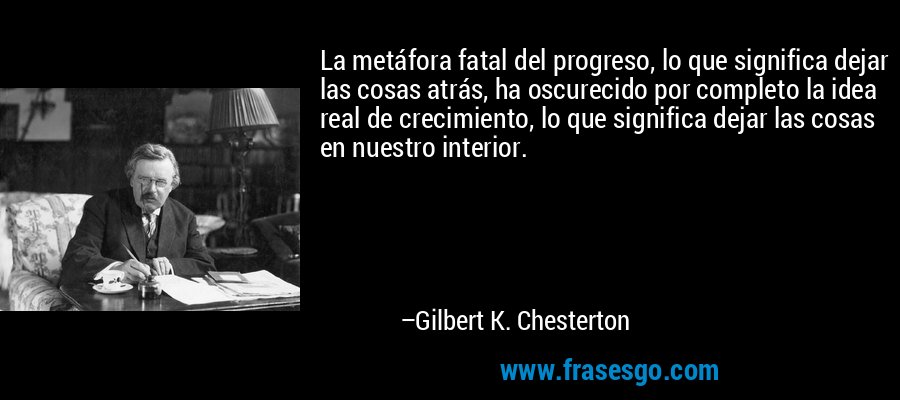La metáfora fatal del progreso, lo que significa dejar las cosas atrás, ha oscurecido por completo la idea real de crecimiento, lo que significa dejar las cosas en nuestro interior. – Gilbert K. Chesterton