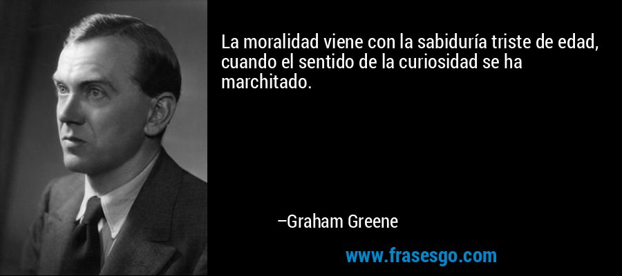 La moralidad viene con la sabiduría triste de edad, cuando el sentido de la curiosidad se ha marchitado. – Graham Greene