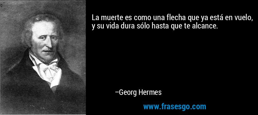 La muerte es como una flecha que ya está en vuelo, y su vida dura sólo hasta que te alcance. – Georg Hermes