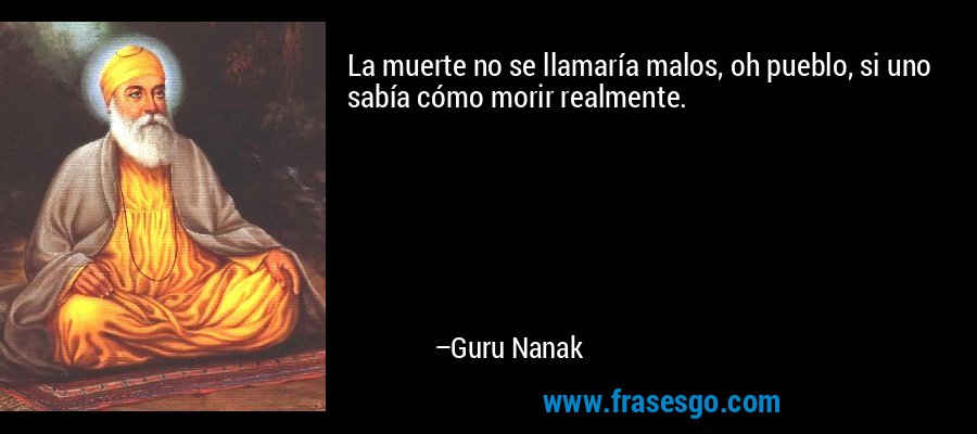 La muerte no se llamaría malos, oh pueblo, si uno sabía cómo morir realmente. – Guru Nanak