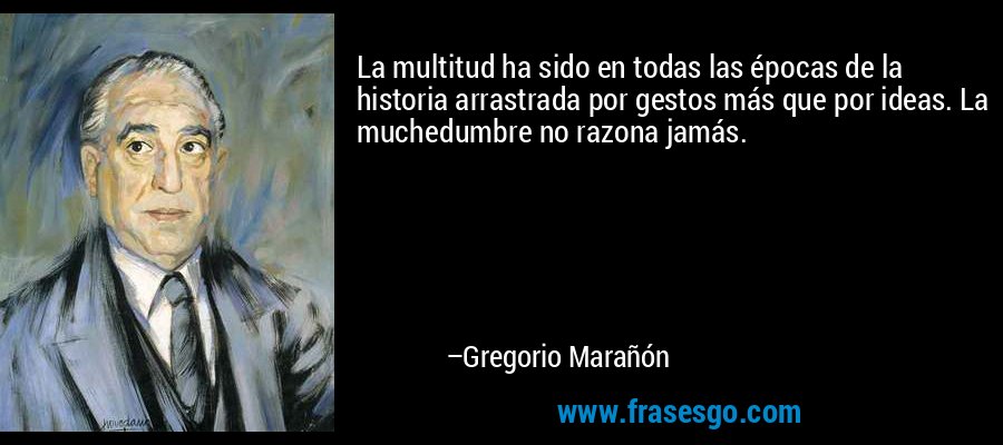 La multitud ha sido en todas las épocas de la historia arrastrada por gestos más que por ideas. La muchedumbre no razona jamás. – Gregorio Marañón