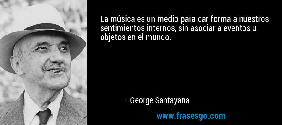 La música es un medio para dar forma a nuestros sentimientos internos, sin asociar a eventos u objetos en el mundo. – George Santayana