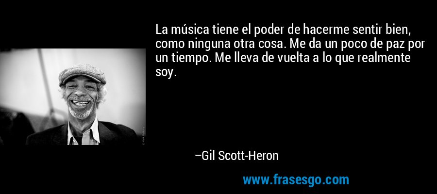 La música tiene el poder de hacerme sentir bien, como ninguna otra cosa. Me da un poco de paz por un tiempo. Me lleva de vuelta a lo que realmente soy. – Gil Scott-Heron