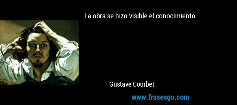 La obra se hizo visible el conocimiento. – Gustave Courbet