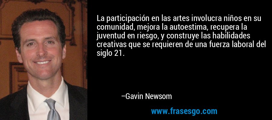 La participación en las artes involucra niños en su comunidad, mejora la autoestima, recupera la juventud en riesgo, y construye las habilidades creativas que se requieren de una fuerza laboral del siglo 21. – Gavin Newsom