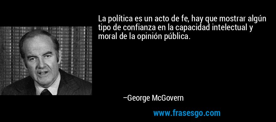 La política es un acto de fe, hay que mostrar algún tipo de confianza en la capacidad intelectual y moral de la opinión pública. – George McGovern