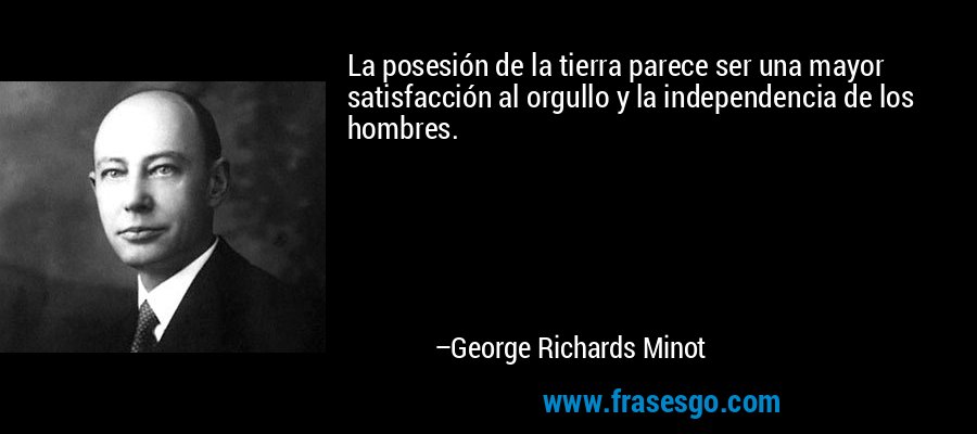La posesión de la tierra parece ser una mayor satisfacción al orgullo y la independencia de los hombres. – George Richards Minot