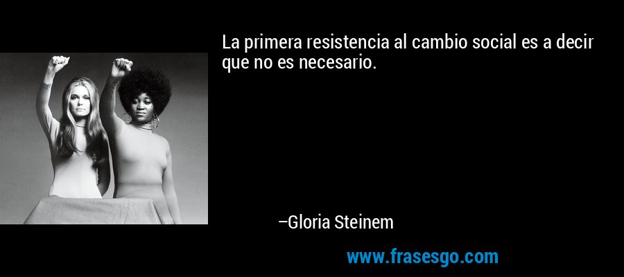 La primera resistencia al cambio social es a decir que no es necesario. – Gloria Steinem