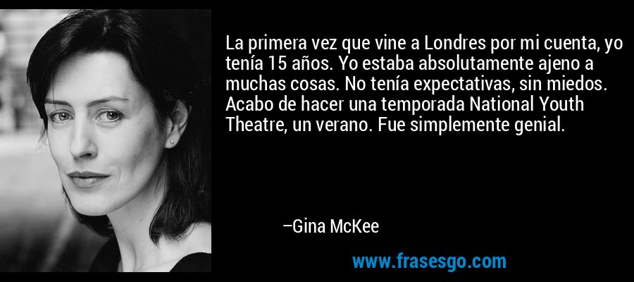 La primera vez que vine a Londres por mi cuenta, yo tenía 15 años. Yo estaba absolutamente ajeno a muchas cosas. No tenía expectativas, sin miedos. Acabo de hacer una temporada National Youth Theatre, un verano. Fue simplemente genial. – Gina McKee