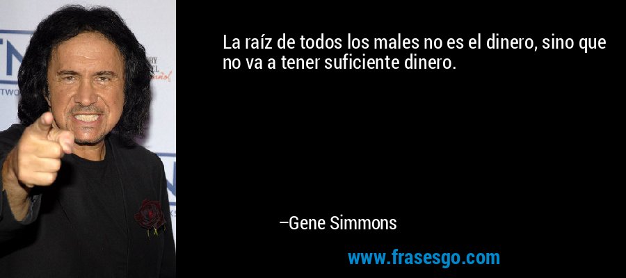 La raíz de todos los males no es el dinero, sino que no va a tener suficiente dinero. – Gene Simmons