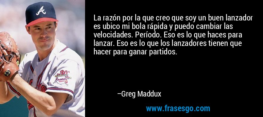 La razón por la que creo que soy un buen lanzador es ubico mi bola rápida y puedo cambiar las velocidades. Período. Eso es lo que haces para lanzar. Eso es lo que los lanzadores tienen que hacer para ganar partidos. – Greg Maddux