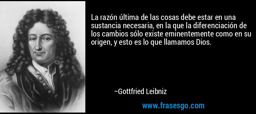 La razón última de las cosas debe estar en una sustancia necesaria, en la que la diferenciación de los cambios sólo existe eminentemente como en su origen, y esto es lo que llamamos Dios. – Gottfried Leibniz