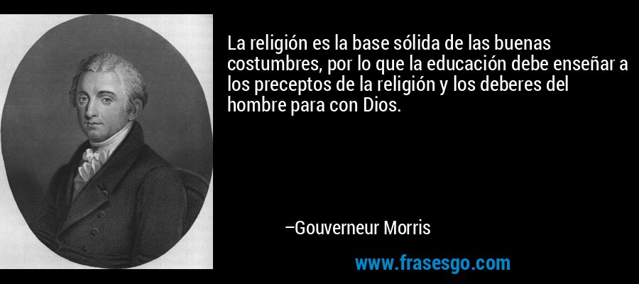 La religión es la base sólida de las buenas costumbres, por lo que la educación debe enseñar a los preceptos de la religión y los deberes del hombre para con Dios. – Gouverneur Morris