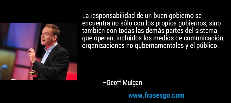 La responsabilidad de un buen gobierno se encuentra no sólo con los propios gobiernos, sino también con todas las demás partes del sistema que operan, incluidos los medios de comunicación, organizaciones no gubernamentales y el público. – Geoff Mulgan