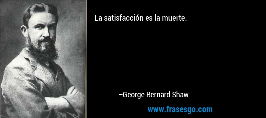 La satisfacción es la muerte. – George Bernard Shaw