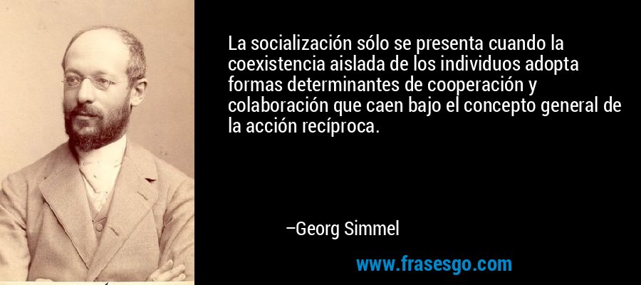 La socialización sólo se presenta cuando la coexistencia aislada de los individuos adopta formas determinantes de cooperación y colaboración que caen bajo el concepto general de la acción recíproca. – Georg Simmel