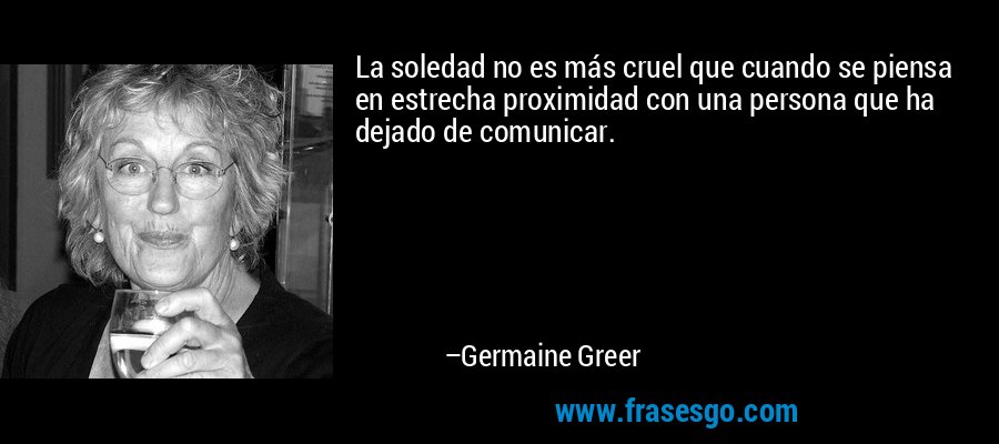 La soledad no es más cruel que cuando se piensa en estrecha proximidad con una persona que ha dejado de comunicar. – Germaine Greer