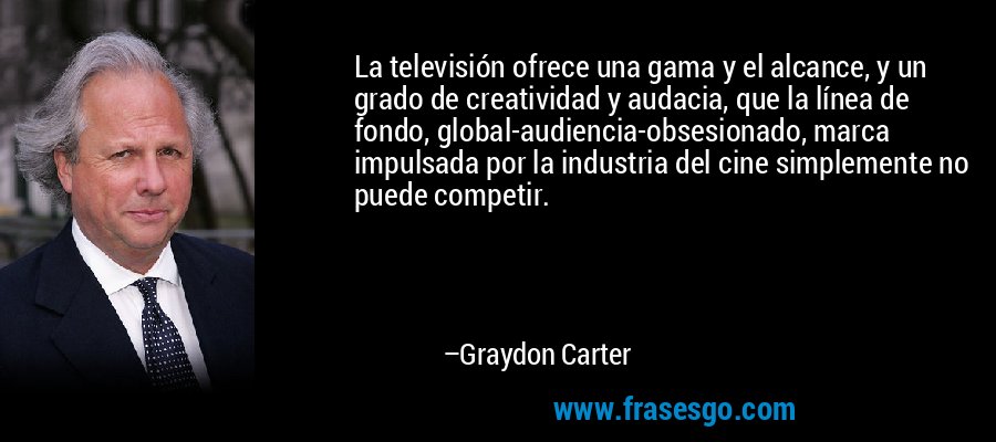 La televisión ofrece una gama y el alcance, y un grado de creatividad y audacia, que la línea de fondo, global-audiencia-obsesionado, marca impulsada por la industria del cine simplemente no puede competir. – Graydon Carter