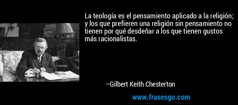 La teología es el pensamiento aplicado a la religión; y los que prefieren una religión sin pensamiento no tienen por qué desdeñar a los que tienen gustos más racionalistas. – Gilbert Keith Chesterton