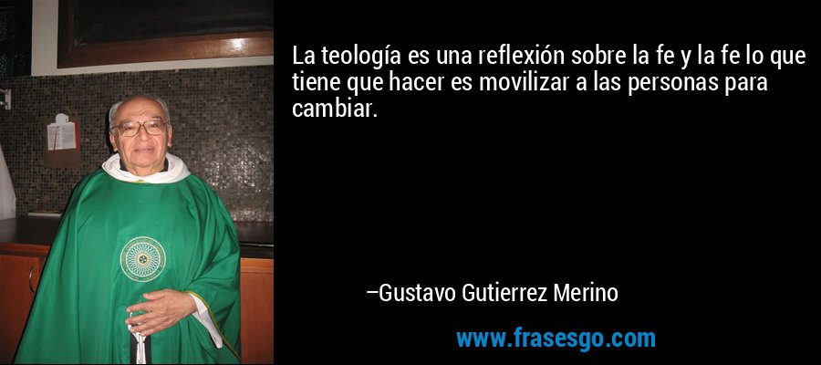 La teología es una reflexión sobre la fe y la fe lo que tiene que hacer es movilizar a las personas para cambiar. – Gustavo Gutierrez Merino