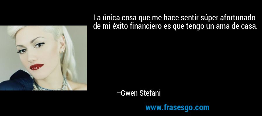 La única cosa que me hace sentir súper afortunado de mi éxito financiero es que tengo un ama de casa. – Gwen Stefani