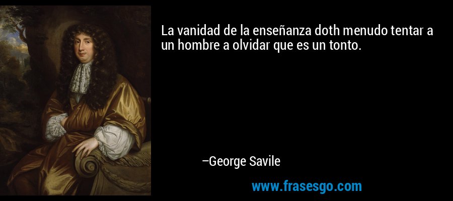 La vanidad de la enseñanza doth menudo tentar a un hombre a olvidar que es un tonto. – George Savile