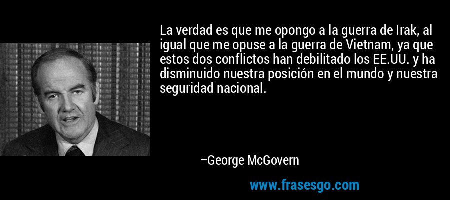 La verdad es que me opongo a la guerra de Irak, al igual que me opuse a la guerra de Vietnam, ya que estos dos conflictos han debilitado los EE.UU. y ha disminuido nuestra posición en el mundo y nuestra seguridad nacional. – George McGovern