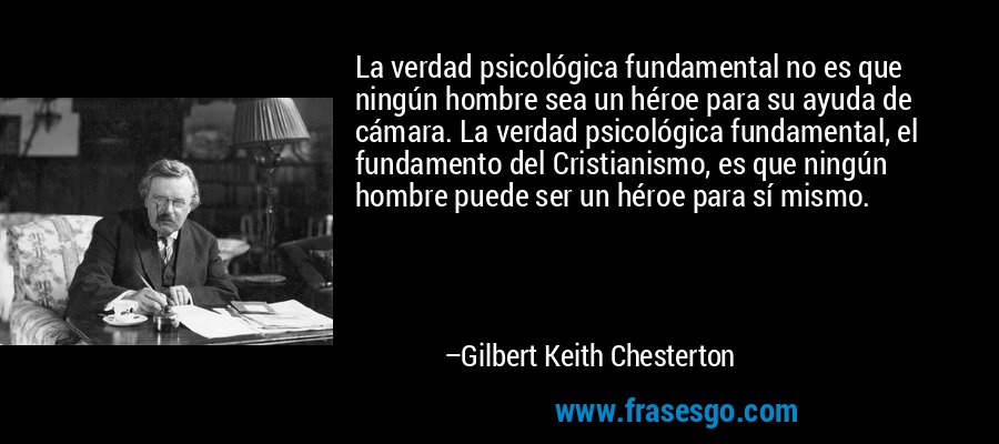 La verdad psicológica fundamental no es que ningún hombre sea un héroe para su ayuda de cámara. La verdad psicológica fundamental, el fundamento del Cristianismo, es que ningún hombre puede ser un héroe para sí mismo. – Gilbert Keith Chesterton