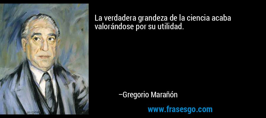 La verdadera grandeza de la ciencia acaba valorándose por su utilidad. – Gregorio Marañón