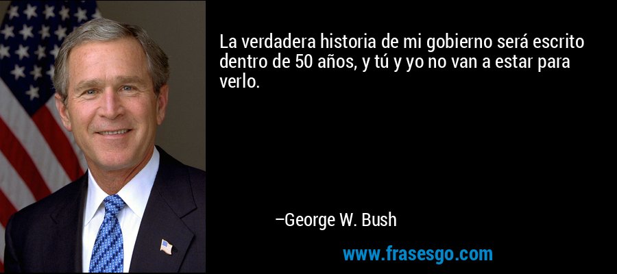La verdadera historia de mi gobierno será escrito dentro de 50 años, y tú y yo no van a estar para verlo. – George W. Bush