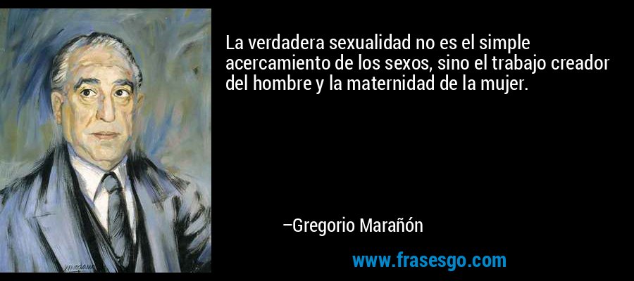 La verdadera sexualidad no es el simple acercamiento de los sexos, sino el trabajo creador del hombre y la maternidad de la mujer. – Gregorio Marañón