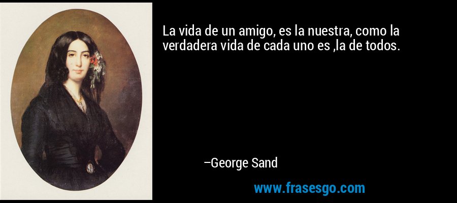 La vida de un amigo, es la nuestra, como la verdadera vida de cada uno es ,la de todos. – George Sand