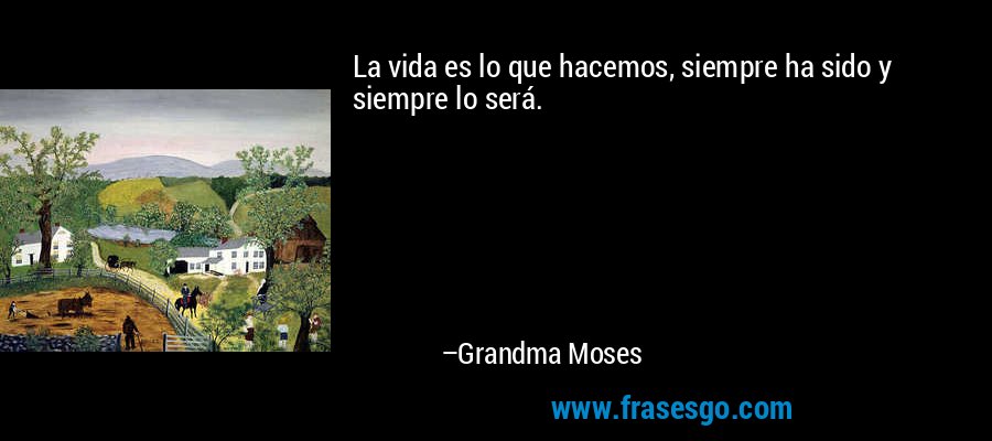 La vida es lo que hacemos, siempre ha sido y siempre lo será. – Grandma Moses