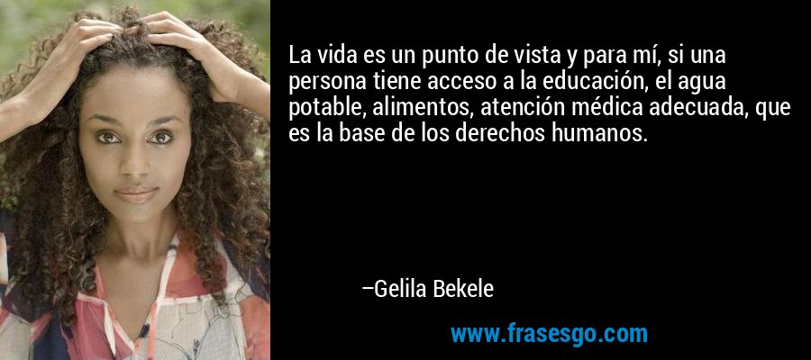 La vida es un punto de vista y para mí, si una persona tiene acceso a la educación, el agua potable, alimentos, atención médica adecuada, que es la base de los derechos humanos. – Gelila Bekele