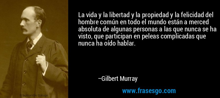 La vida y la libertad y la propiedad y la felicidad del hombre común en todo el mundo están a merced absoluta de algunas personas a las que nunca se ha visto, que participan en peleas complicadas que nunca ha oído hablar. – Gilbert Murray