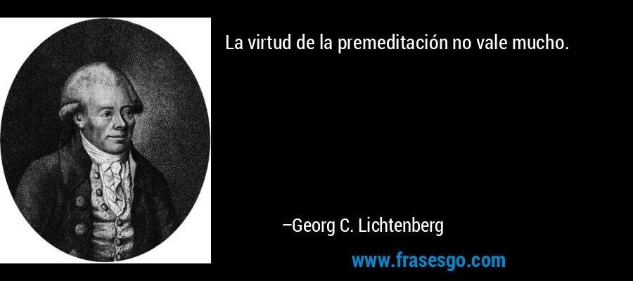 La virtud de la premeditación no vale mucho. – Georg C. Lichtenberg