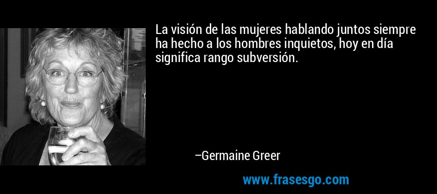 La visión de las mujeres hablando juntos siempre ha hecho a los hombres inquietos, hoy en día significa rango subversión. – Germaine Greer