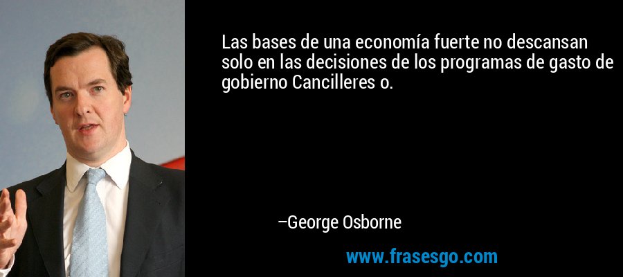Las bases de una economía fuerte no descansan solo en las decisiones de los programas de gasto de gobierno Cancilleres o. – George Osborne