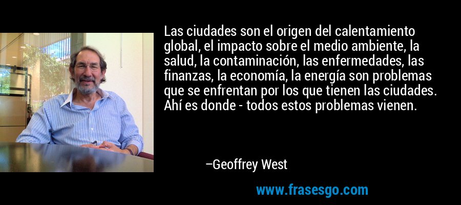 Las ciudades son el origen del calentamiento global, el impacto sobre el medio ambiente, la salud, la contaminación, las enfermedades, las finanzas, la economía, la energía son problemas que se enfrentan por los que tienen las ciudades. Ahí es donde - todos estos problemas vienen. – Geoffrey West
