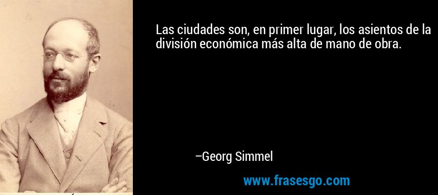 Las ciudades son, en primer lugar, los asientos de la división económica más alta de mano de obra. – Georg Simmel