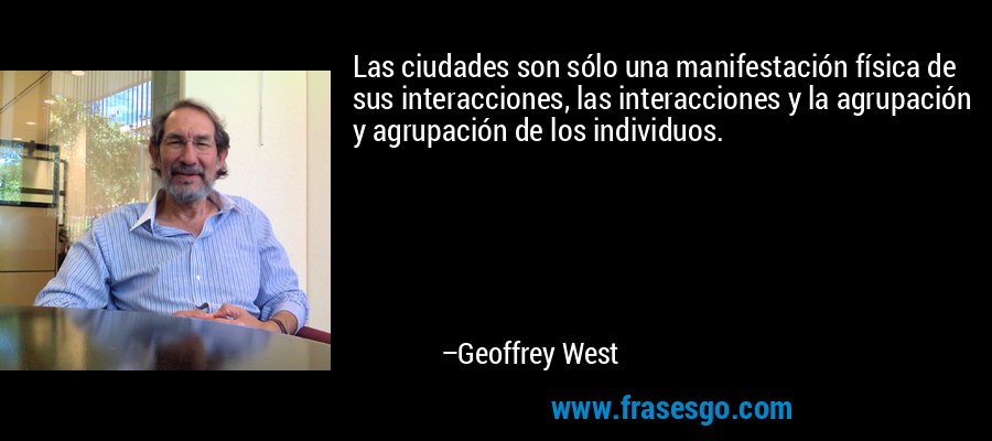 Las ciudades son sólo una manifestación física de sus interacciones, las interacciones y la agrupación y agrupación de los individuos. – Geoffrey West
