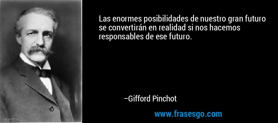 Las enormes posibilidades de nuestro gran futuro se convertirán en realidad si nos hacemos responsables de ese futuro. – Gifford Pinchot