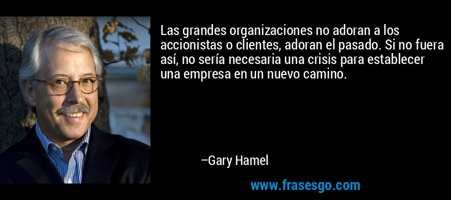 Las grandes organizaciones no adoran a los accionistas o clientes, adoran el pasado. Si no fuera así, no sería necesaria una crisis para establecer una empresa en un nuevo camino. – Gary Hamel