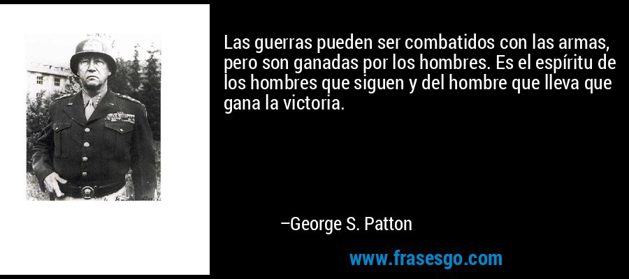 Las guerras pueden ser combatidos con las armas, pero son ganadas por los hombres. Es el espíritu de los hombres que siguen y del hombre que lleva que gana la victoria. – George S. Patton