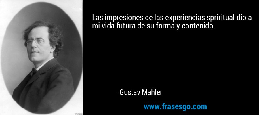 Las impresiones de las experiencias spriritual dio a mi vida futura de su forma y contenido. – Gustav Mahler
