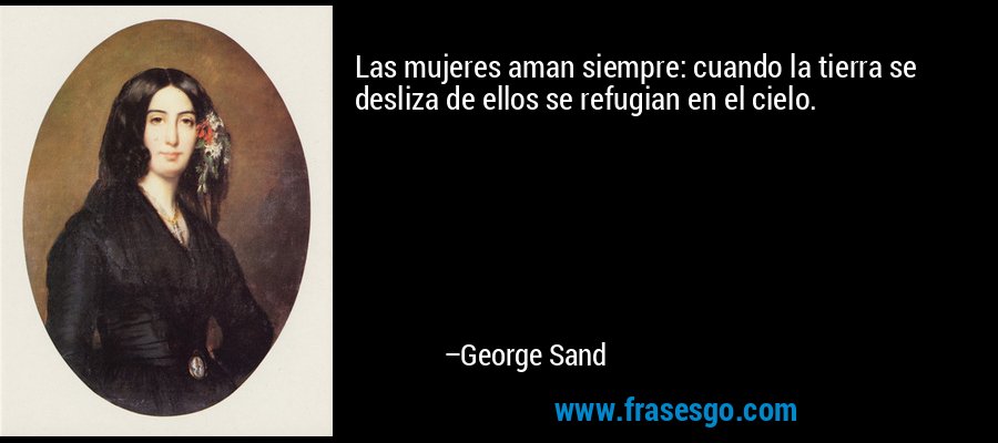 Las mujeres aman siempre: cuando la tierra se desliza de ellos se refugian en el cielo. – George Sand